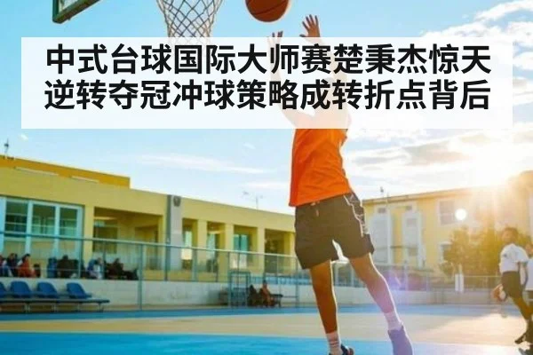 中式台球国际大师赛楚秉杰惊天逆转夺冠冲球策略成转折点背后